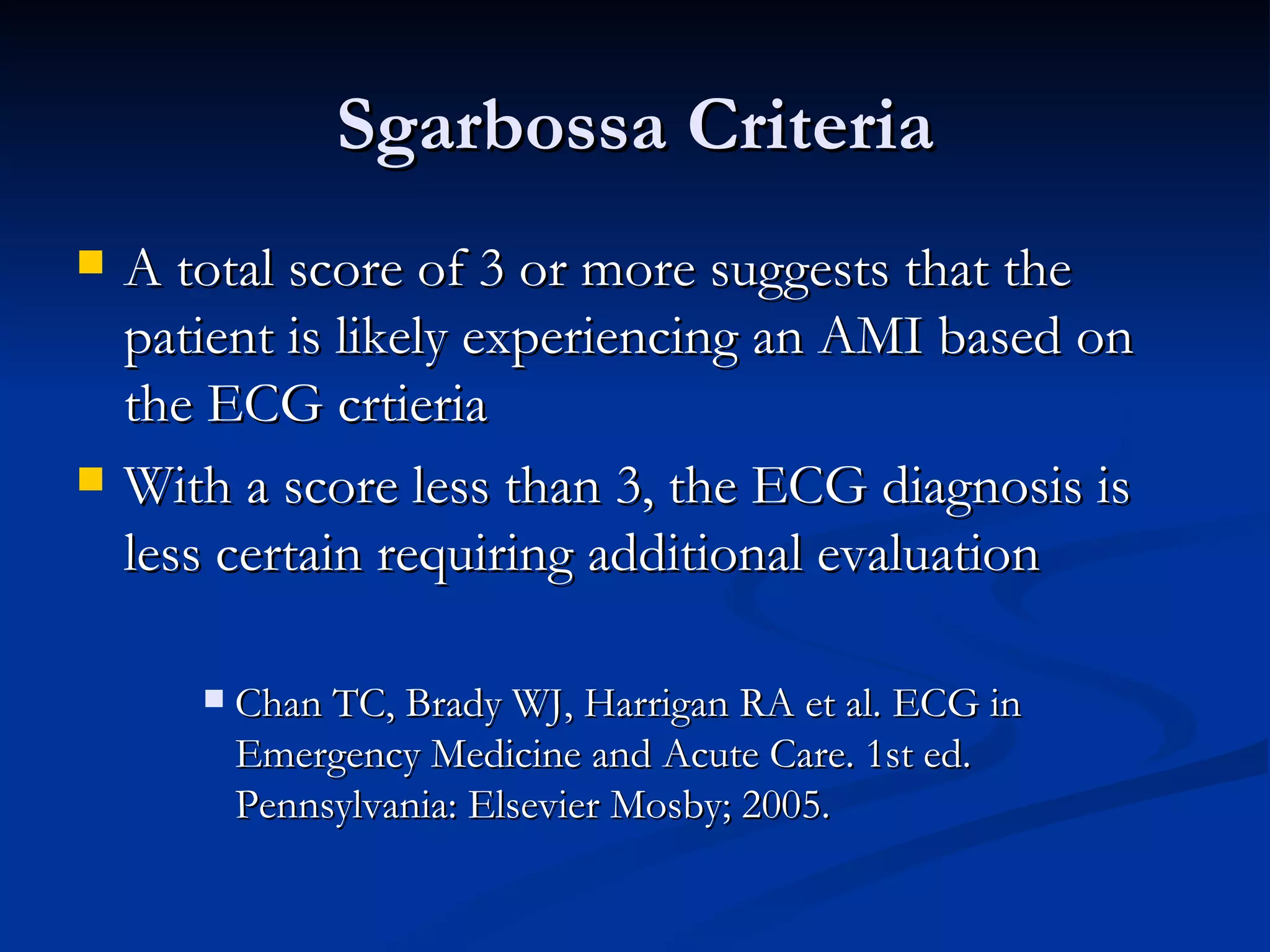 A total score of 3 or more suggests that the patient is likely experiencing an AMI based on the ECG crtieria With a score less than 3, the ECG diagnosis is less certain requiring additional evaluation Chan TC, Brady WJ, Harrigan RA et al. ECG in Emergency Medicine and Acute Care. 1st ed. Pennsylvania: Elsevier Mosby; 2005. Sgarbossa Criteria 