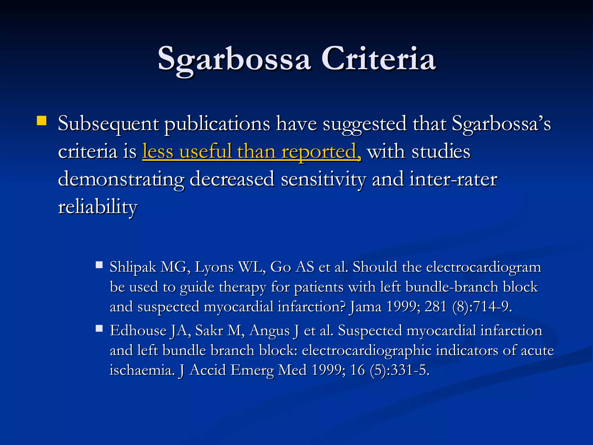 Subsequent publications have suggested that Sgarbossa’s criteria is  less useful than reported,  with studies demonstrating decreased sensitivity and inter-rater reliability Shlipak MG, Lyons WL, Go AS et al. Should the electrocardiogram be used to guide therapy for patients with left bundle-branch block and suspected myocardial infarction? Jama 1999; 281 (8):714-9. Edhouse JA, Sakr M, Angus J et al. Suspected myocardial infarction and left bundle branch block: electrocardiographic indicators of acute ischaemia. J Accid Emerg Med 1999; 16 (5):331-5. Sgarbossa Criteria 