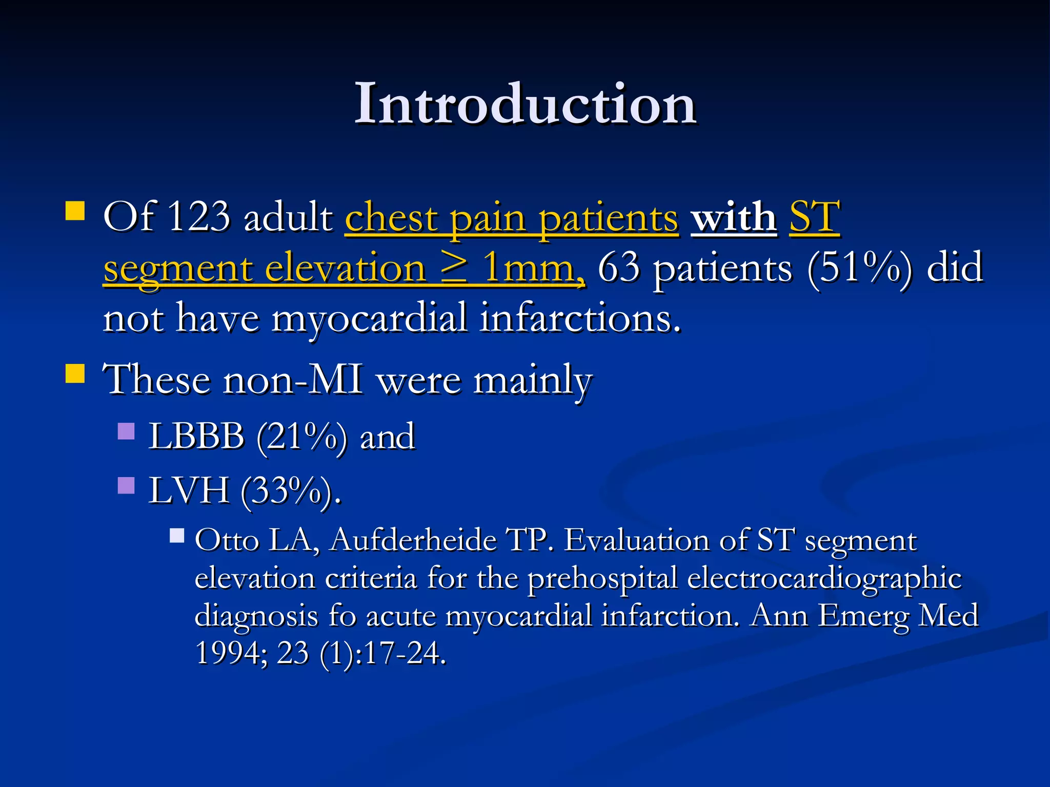 Introduction Of 123 adult  chest pain patients   with   ST segment elevation ≥ 1mm,  63 patients (51%) did not have myocardial infarctions.  These non-MI were mainly  LBBB (21%) and  LVH (33%). Otto LA, Aufderheide TP. Evaluation of ST segment elevation criteria for the prehospital electrocardiographic diagnosis fo acute myocardial infarction. Ann Emerg Med 1994; 23 (1):17-24. 