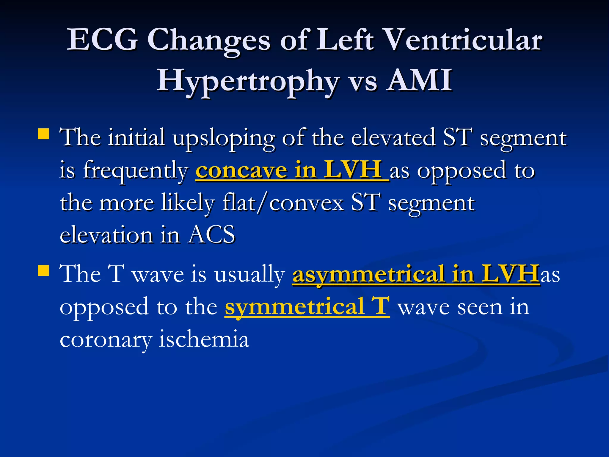 The initial upsloping of the elevated ST segment is frequently  concave in LVH  as opposed to the more likely flat/convex ST segment elevation in ACS The T wave is usually  asymmetrical in LVH as opposed to the  symmetrical T  wave seen in coronary ischemia ECG Changes of Left Ventricular Hypertrophy vs AMI 
