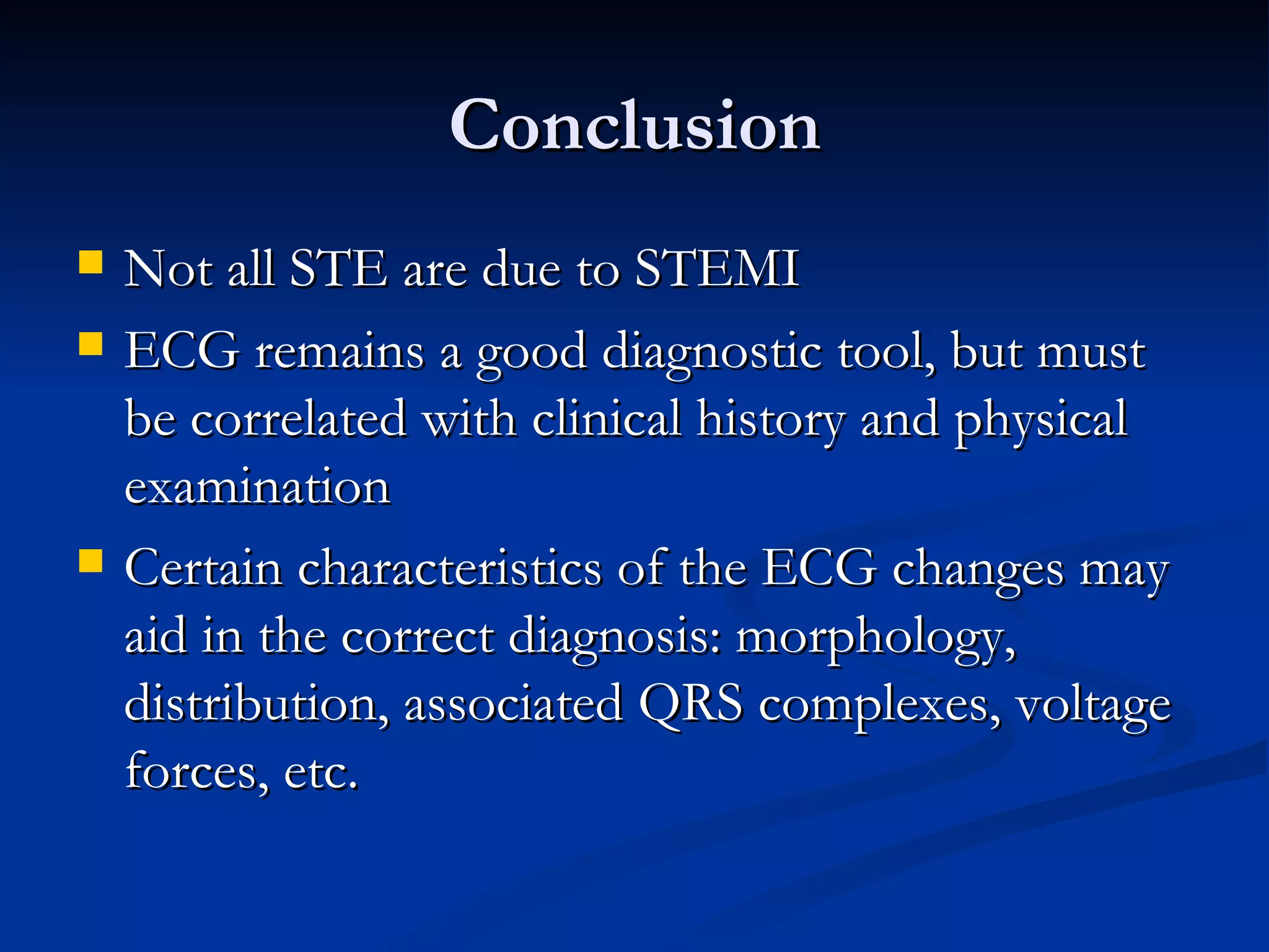 Conclusion Not all STE are due to STEMI ECG remains a good diagnostic tool, but must be correlated with clinical history and physical examination Certain characteristics of the ECG changes may aid in the correct diagnosis: morphology, distribution, associated QRS complexes, voltage forces, etc. 