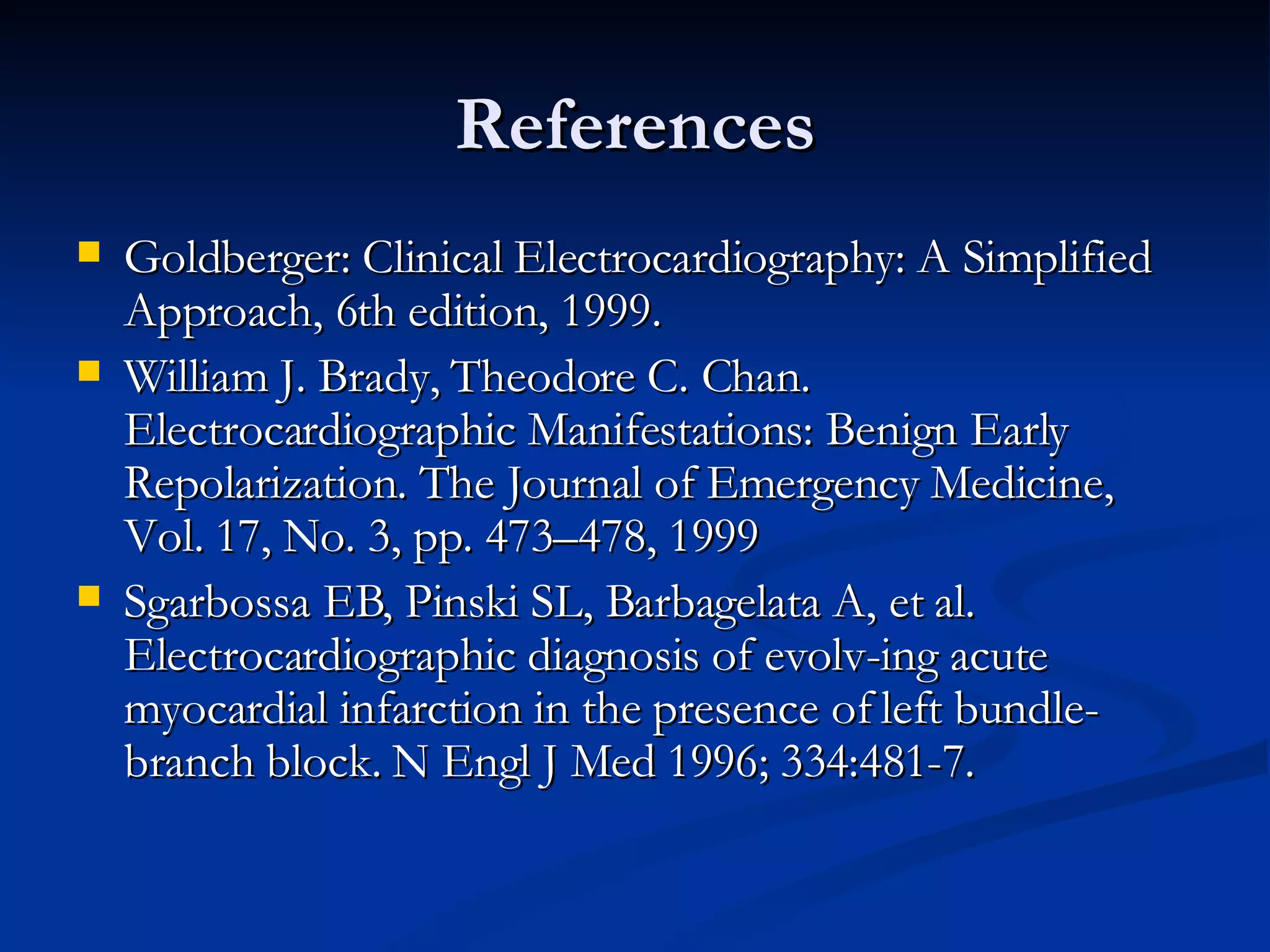 References Goldberger: Clinical Electrocardiography: A Simplified Approach, 6th edition, 1999. William J. Brady, Theodore C. Chan.  Electrocardiographic Manifestations: Benign Early Repolarization. The Journal of Emergency Medicine, Vol. 17, No. 3, pp. 473–478, 1999 Sgarbossa EB, Pinski SL, Barbagelata A, et al. Electrocardiographic diagnosis of evolv-ing acute myocardial infarction in the presence of left bundle-branch block. N Engl J Med 1996; 334:481-7. 