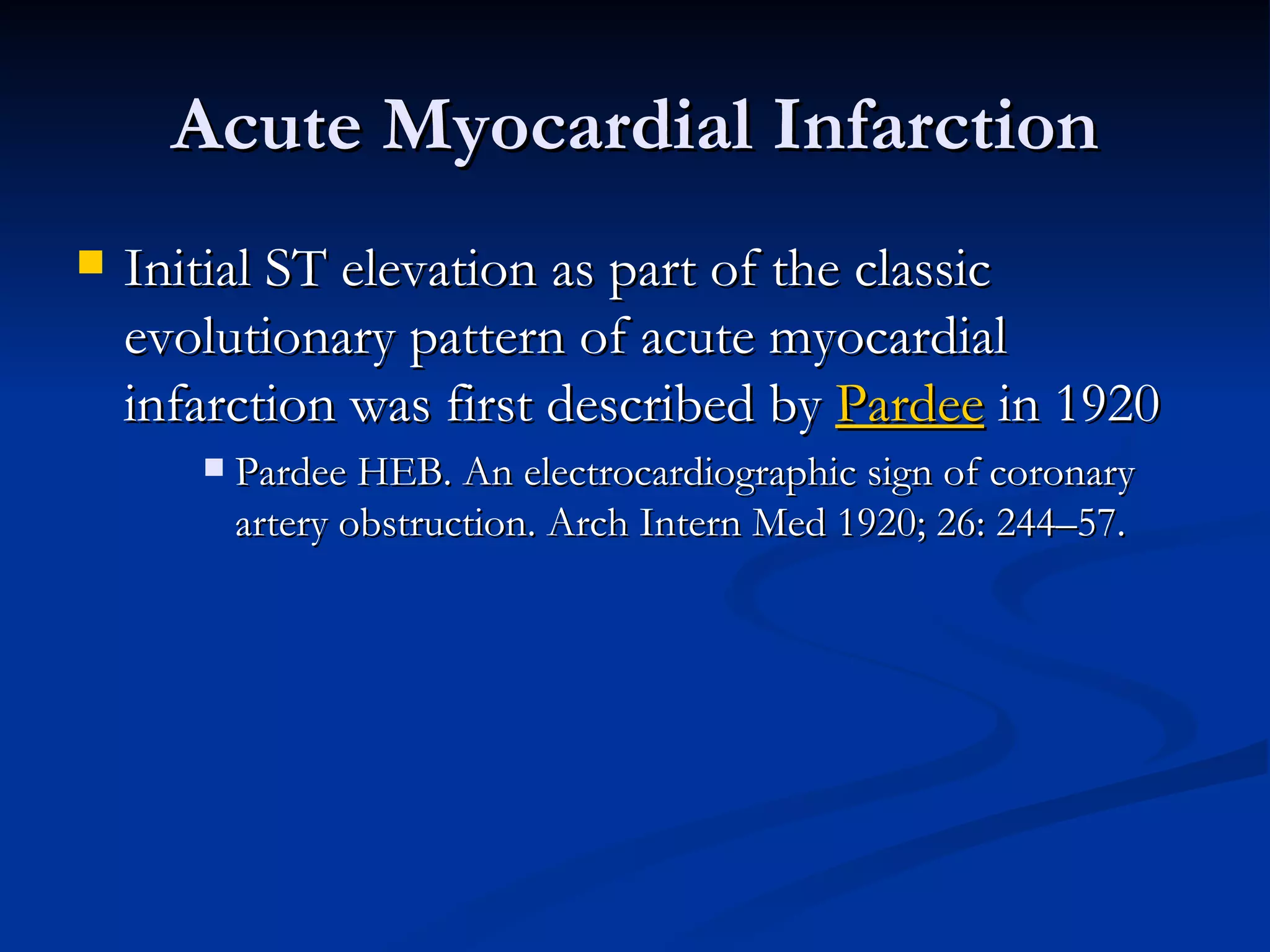 Acute Myocardial Infarction Initial ST elevation as part of the classic evolutionary pattern of acute myocardial infarction was first described by  Pardee  in 1920 Pardee HEB. An electrocardiographic sign of coronary artery obstruction. Arch Intern Med 1920; 26: 244–57. 