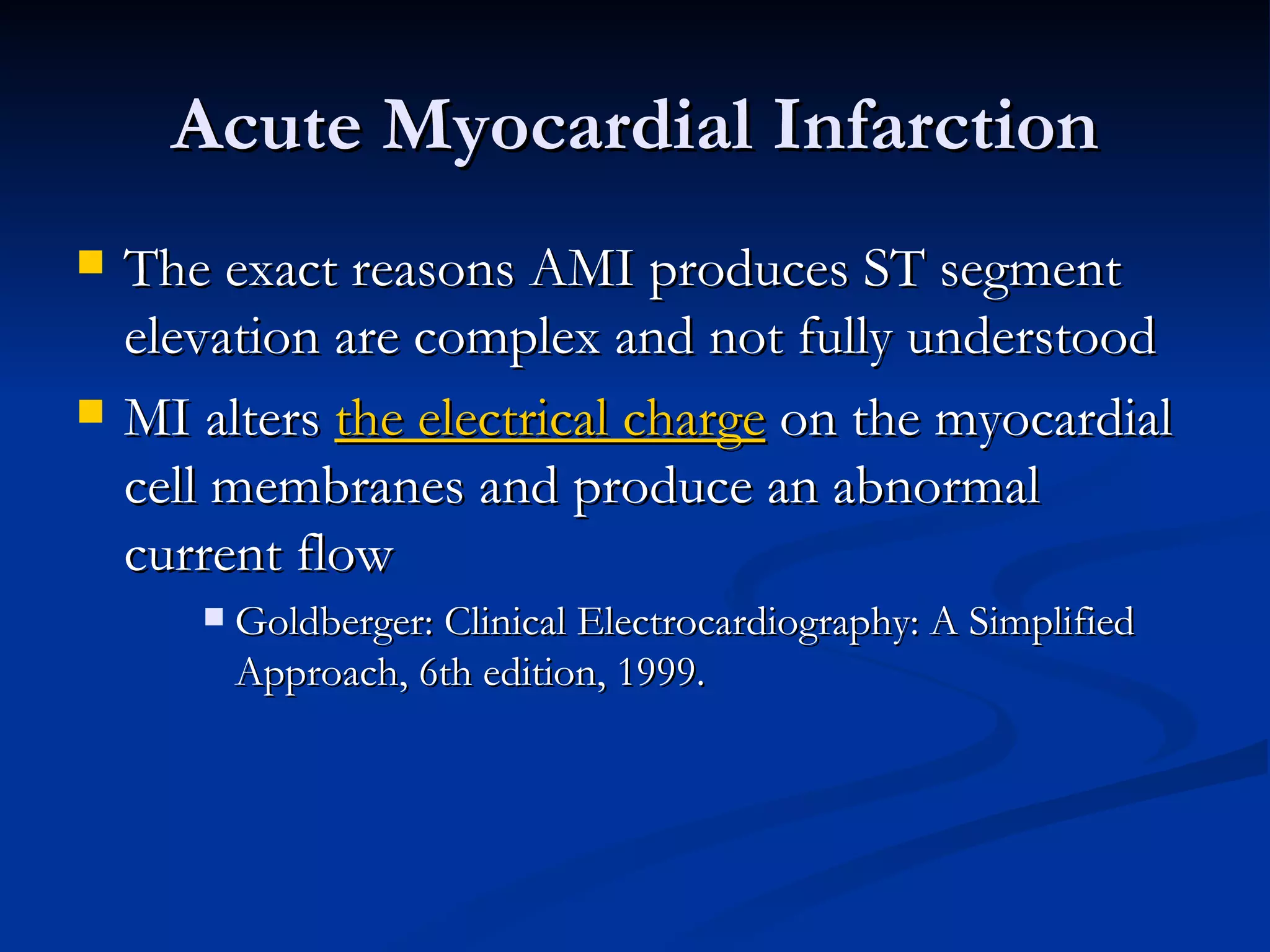 Acute Myocardial Infarction The exact reasons AMI produces ST segment elevation are complex and not fully understood MI alters  the electrical charge  on the myocardial cell membranes and produce an abnormal current flow Goldberger: Clinical Electrocardiography: A Simplified Approach, 6th edition, 1999. 