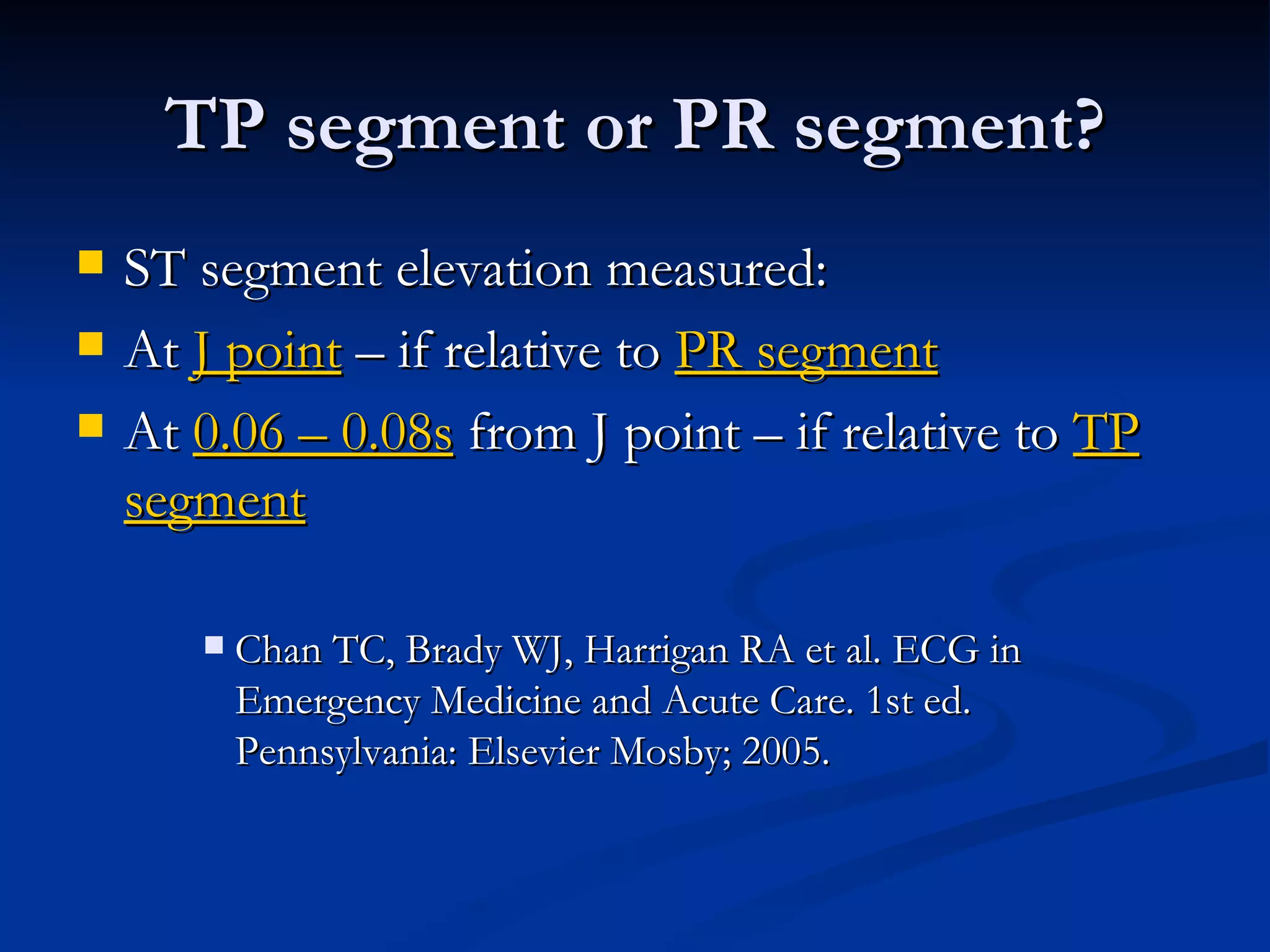 ST segment elevation measured: At  J point  – if relative to  PR segment At  0.06 – 0.08s  from J point – if relative to  TP segment Chan TC, Brady WJ, Harrigan RA et al. ECG in Emergency Medicine and Acute Care. 1st ed. Pennsylvania: Elsevier Mosby; 2005. TP segment or PR segment? 