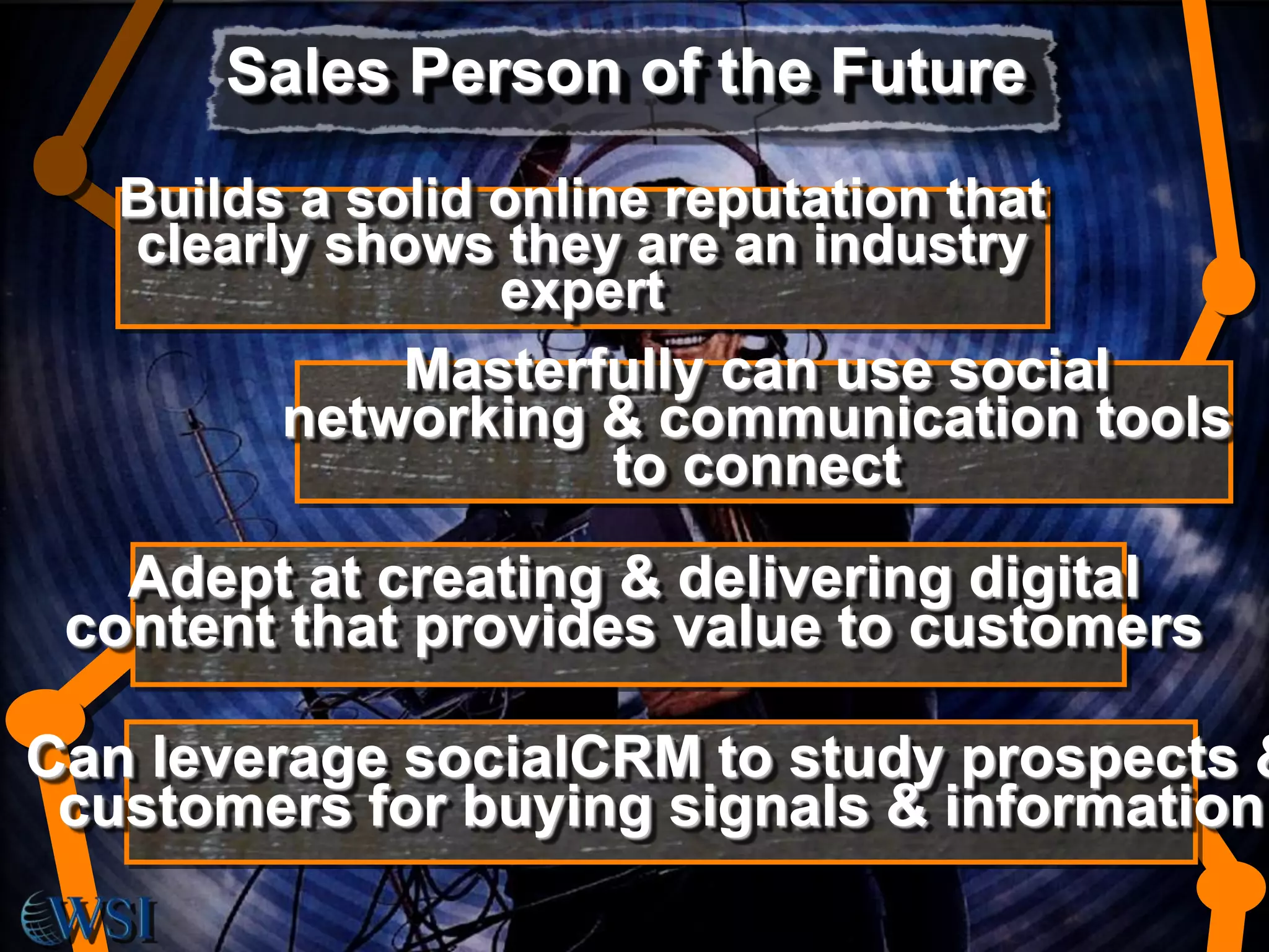 Sales Person of the Future
Builds a solid online reputation that
clearly shows they are an industry
expert
Masterfully can use social
networking & communication tools
to connect

Adept at creating & delivering digital
content that provides value to customers

Can leverage socialCRM to study prospects &
customers for buying signals & information

 