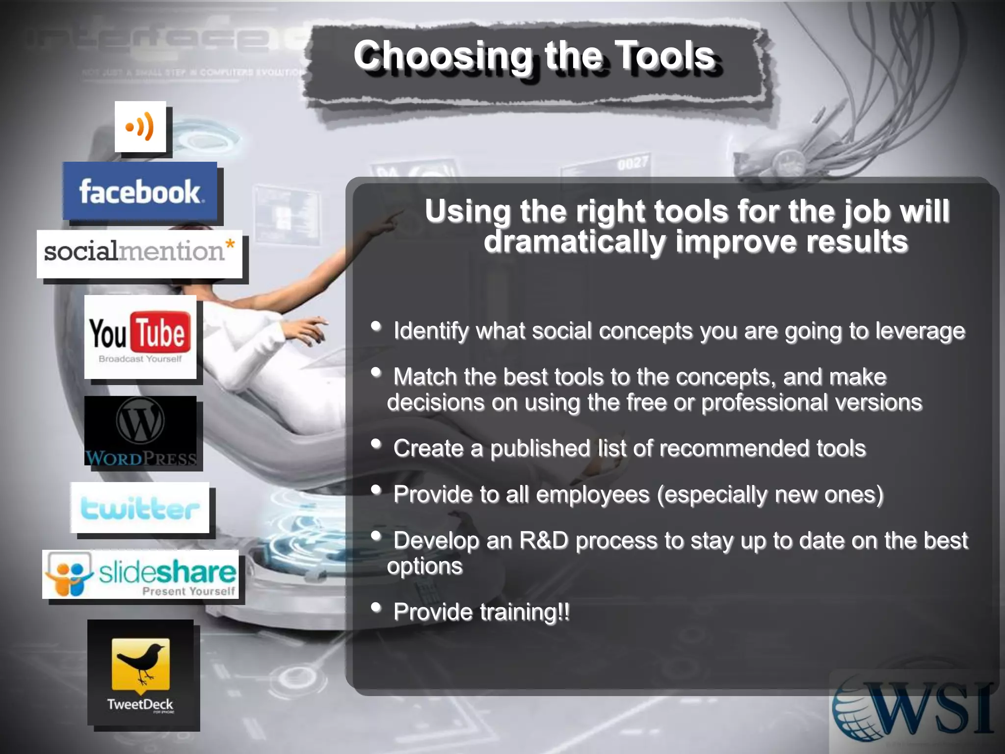 Choosing the Tools

Using the right tools for the job will
dramatically improve results

•
•
•
•
•
•

Identify what social concepts you are going to leverage
Match the best tools to the concepts, and make
decisions on using the free or professional versions
Create a published list of recommended tools
Provide to all employees (especially new ones)
Develop an R&D process to stay up to date on the best
options
Provide training!!

 