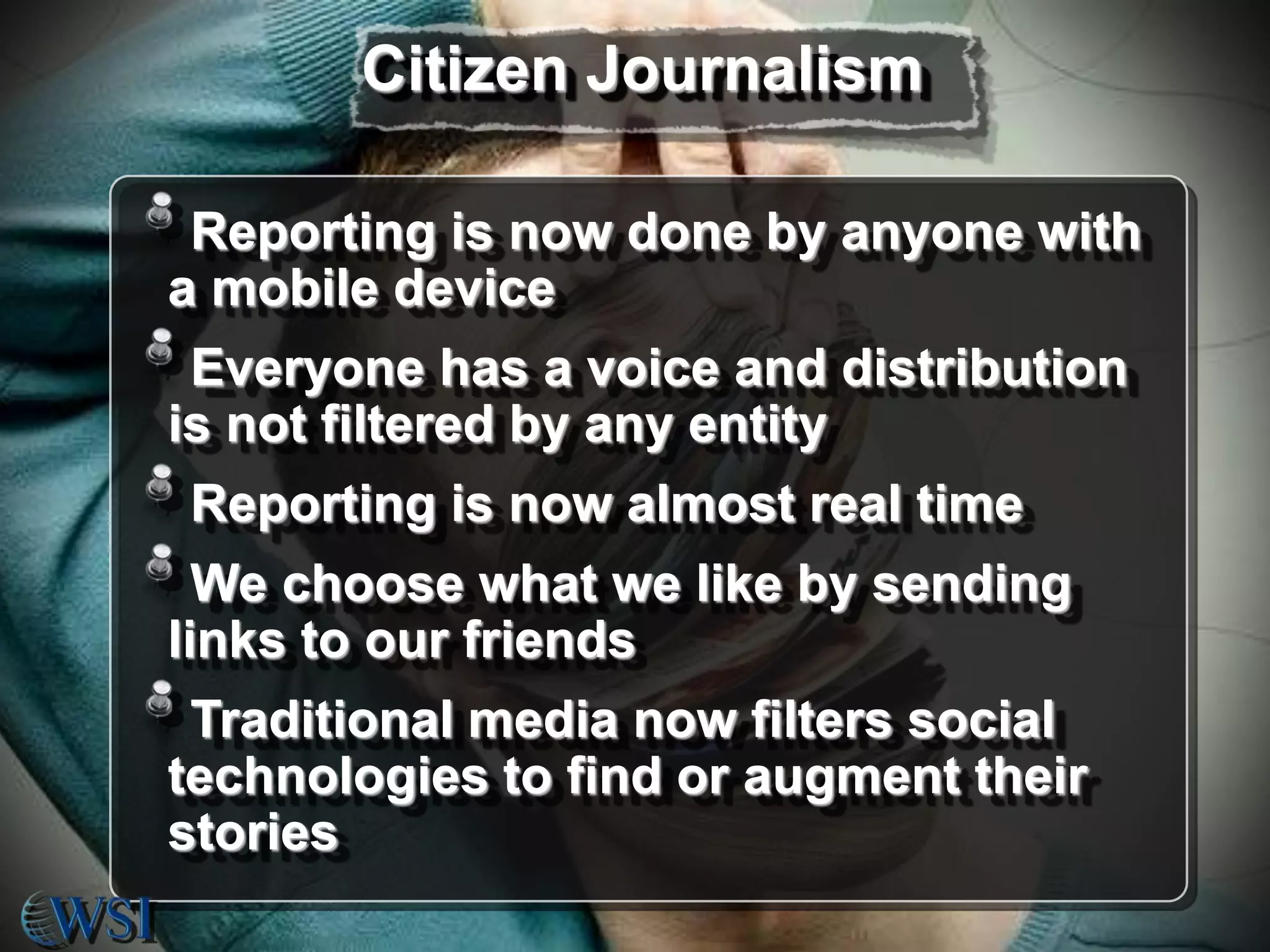 Citizen Journalism
Reporting is now done by anyone with
a mobile device
Everyone has a voice and distribution
is not filtered by any entity
Reporting is now almost real time
We choose what we like by sending
links to our friends
Traditional media now filters social
technologies to find or augment their
stories

 