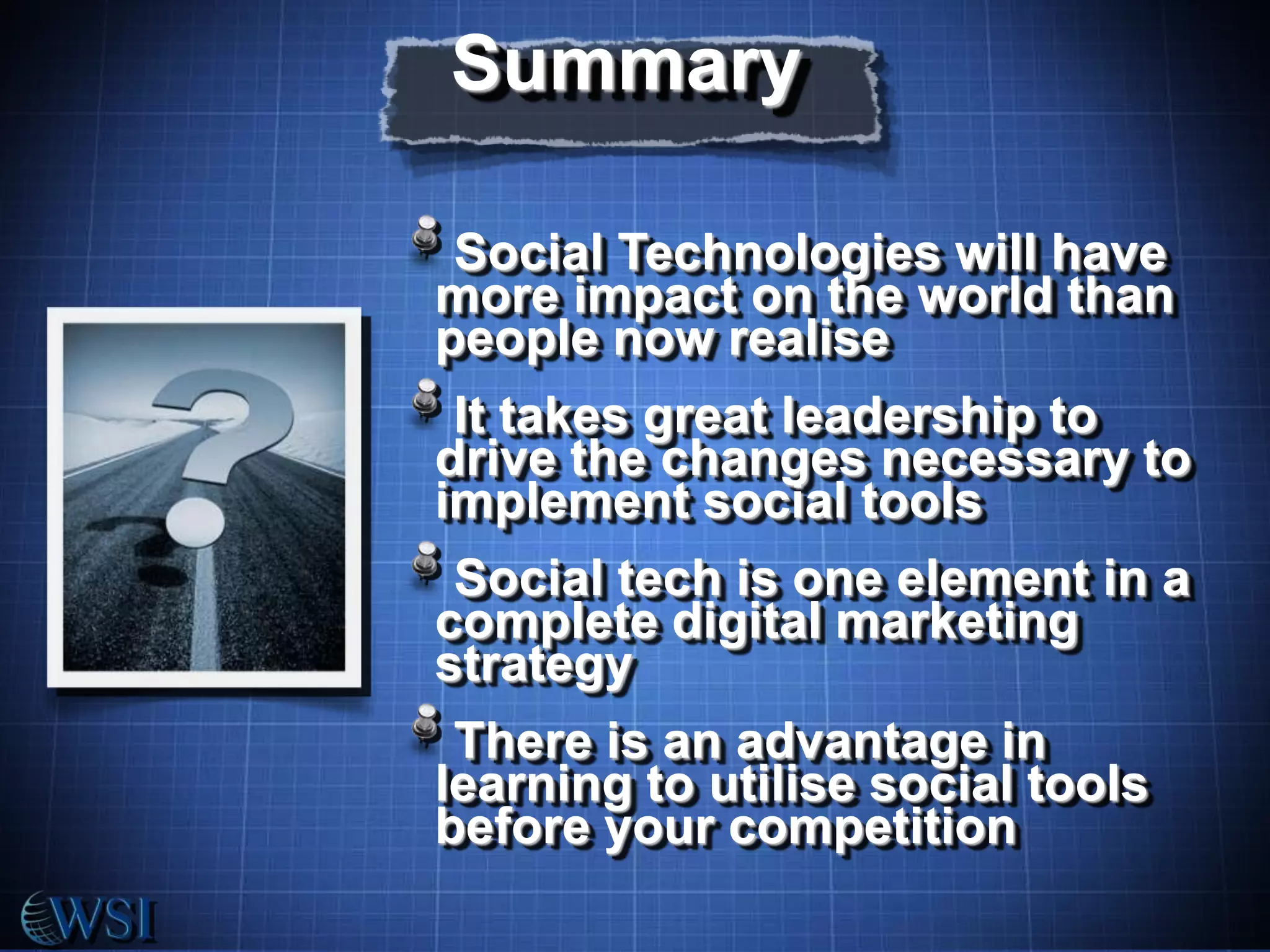 Summary
Social Technologies will have
more impact on the world than
people now realise

It takes great leadership to
drive the changes necessary to
implement social tools
Social tech is one element in a
complete digital marketing
strategy
There is an advantage in
learning to utilise social tools
before your competition

 