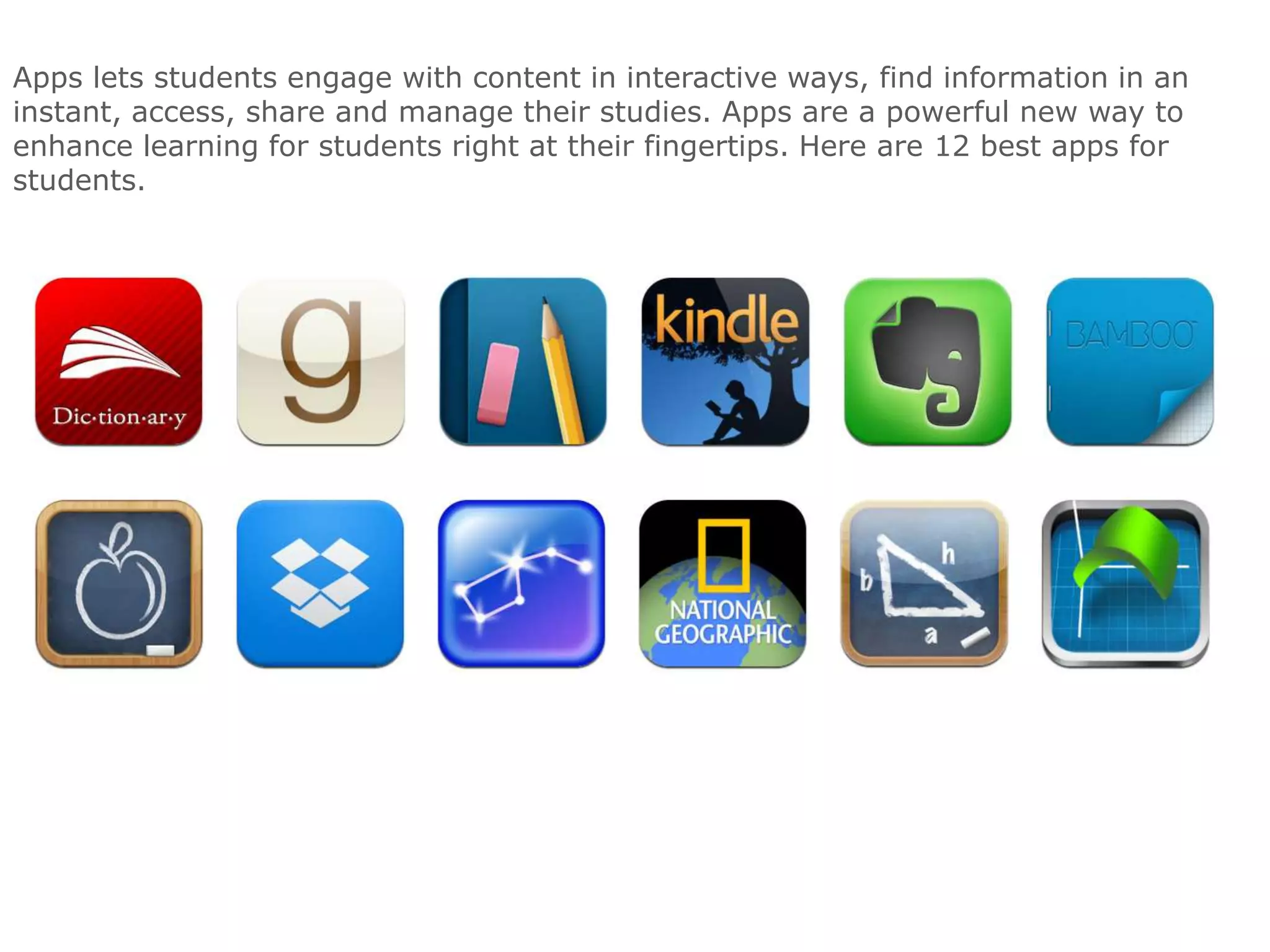 Apps lets students engage with content in interactive ways, find information in an
instant, access, share and manage their studies. Apps are a powerful new way to
enhance learning for students right at their fingertips. Here are 12 best apps for
students.

 