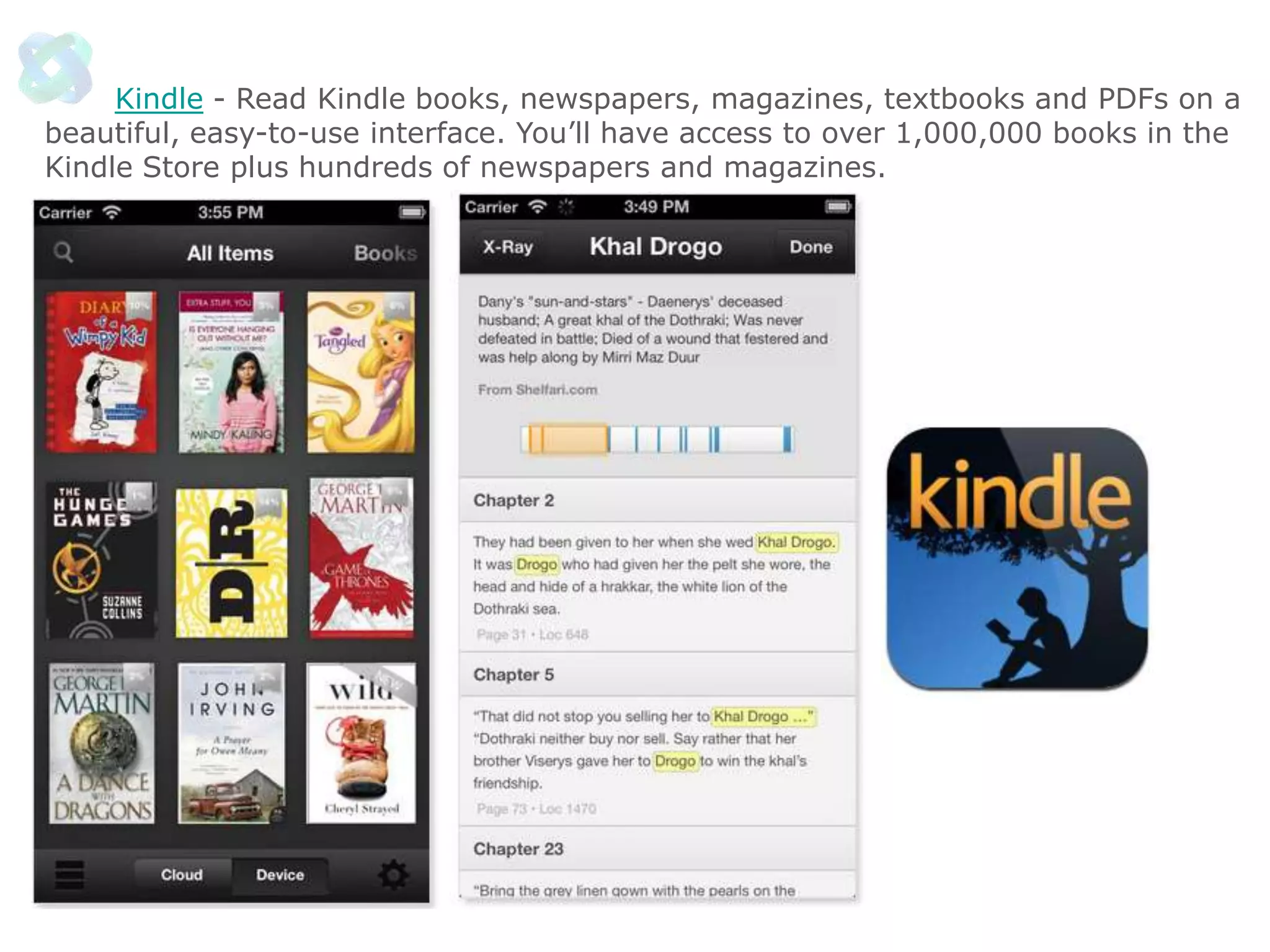Kindle - Read Kindle books, newspapers, magazines, textbooks and PDFs on a
beautiful, easy-to-use interface. You’ll have access to over 1,000,000 books in the
Kindle Store plus hundreds of newspapers and magazines.

 