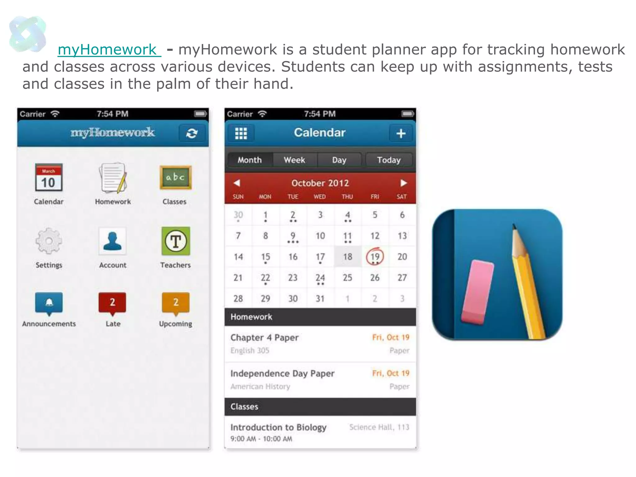 myHomework - myHomework is a student planner app for tracking homework
and classes across various devices. Students can keep up with assignments, tests
and classes in the palm of their hand.

 