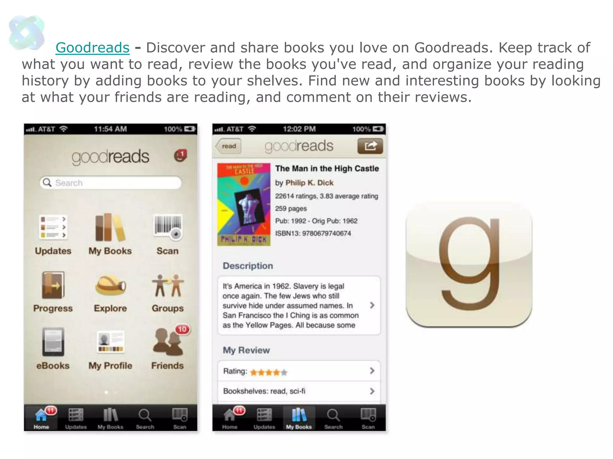Goodreads - Discover and share books you love on Goodreads. Keep track of
what you want to read, review the books you've read, and organize your reading
history by adding books to your shelves. Find new and interesting books by looking
at what your friends are reading, and comment on their reviews.

 