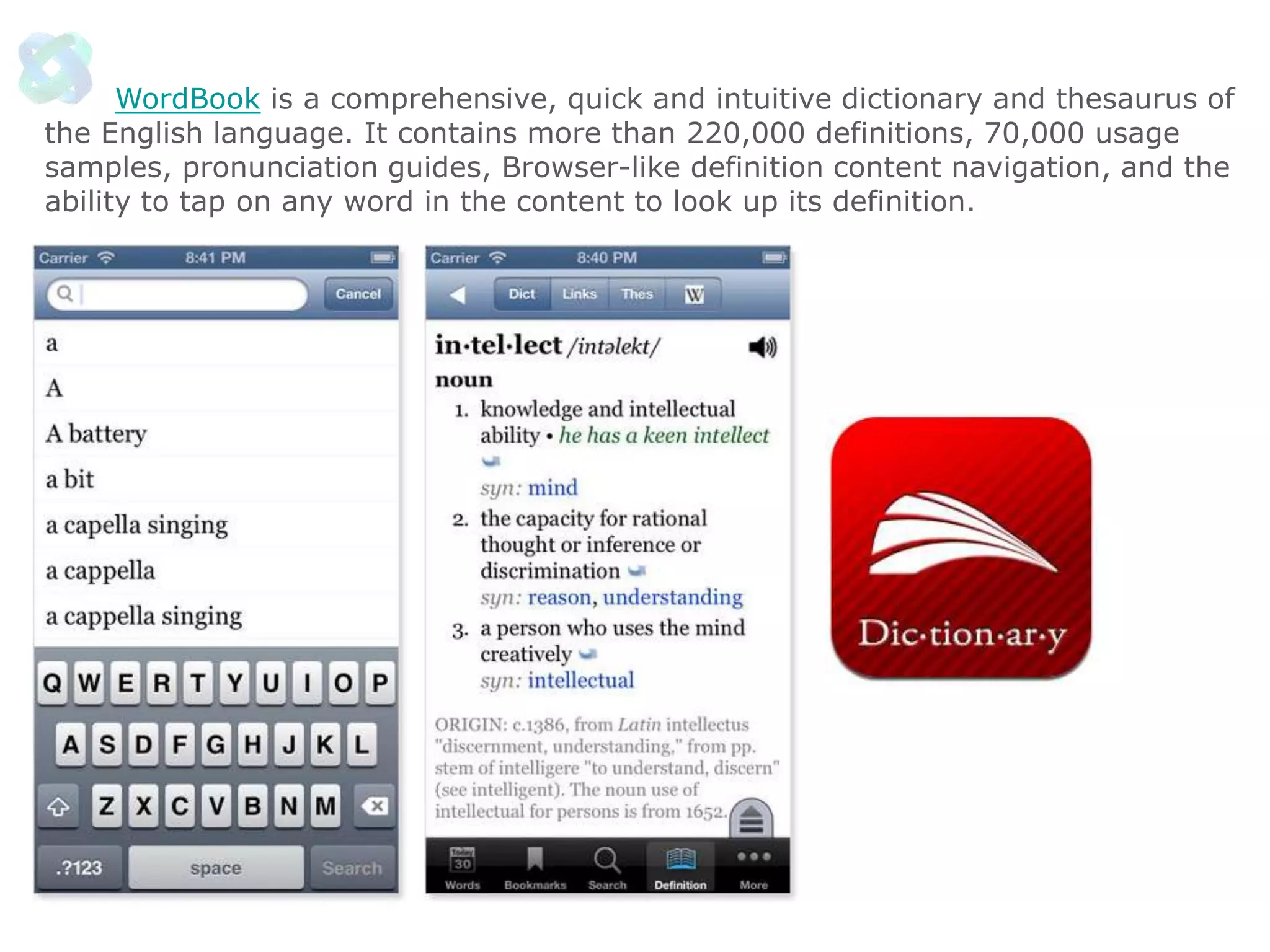 WordBook is a comprehensive, quick and intuitive dictionary and thesaurus of
the English language. It contains more than 220,000 definitions, 70,000 usage
samples, pronunciation guides, Browser-like definition content navigation, and the
ability to tap on any word in the content to look up its definition.

 