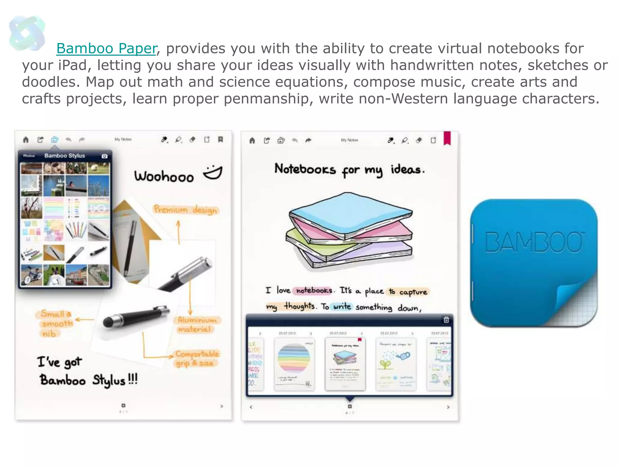 Bamboo Paper, provides you with the ability to create virtual notebooks for
your iPad, letting you share your ideas visually with handwritten notes, sketches or
doodles. Map out math and science equations, compose music, create arts and
crafts projects, learn proper penmanship, write non-Western language characters.

 