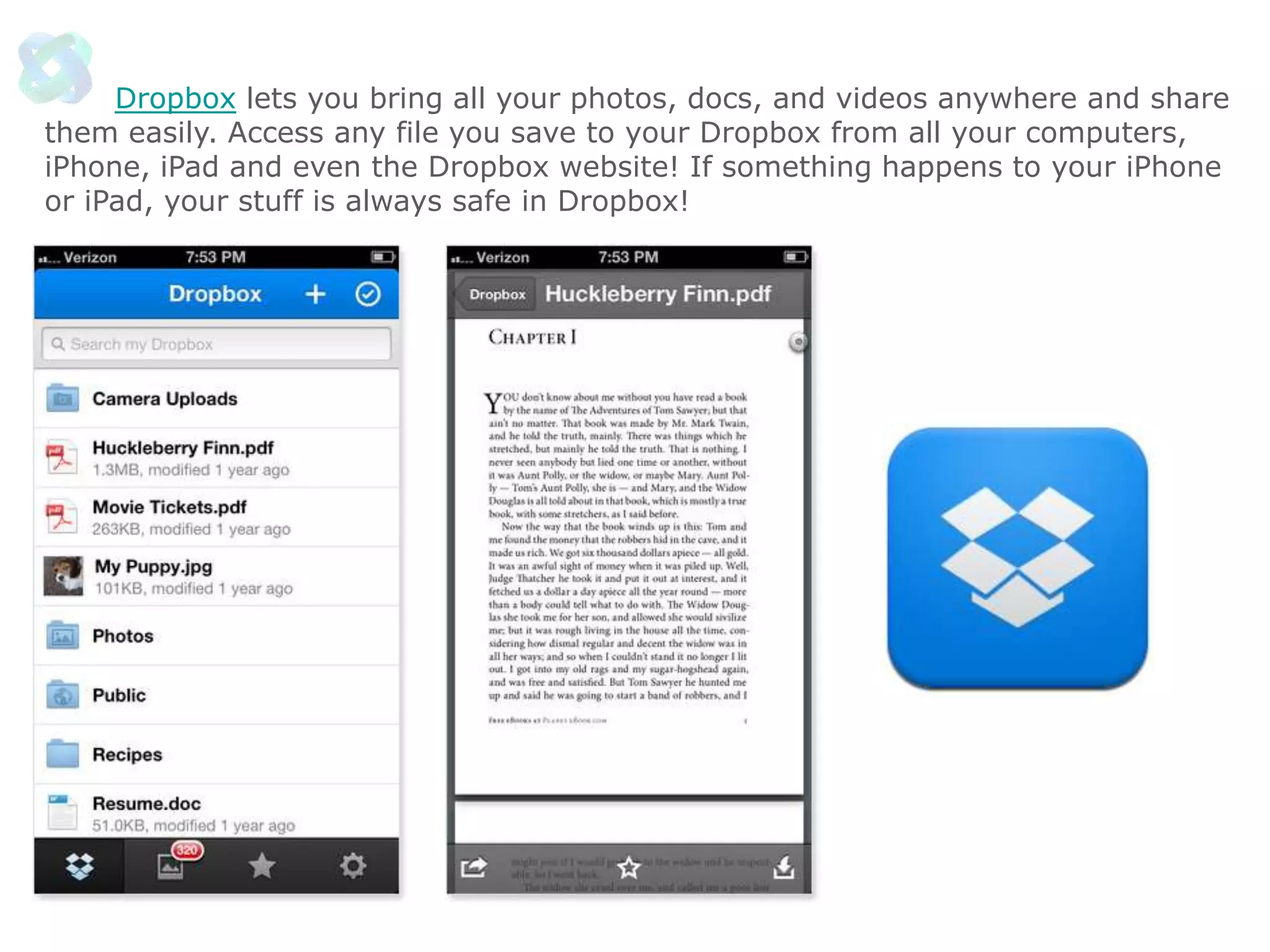 Dropbox lets you bring all your photos, docs, and videos anywhere and share
them easily. Access any file you save to your Dropbox from all your computers,
iPhone, iPad and even the Dropbox website! If something happens to your iPhone
or iPad, your stuff is always safe in Dropbox!

 