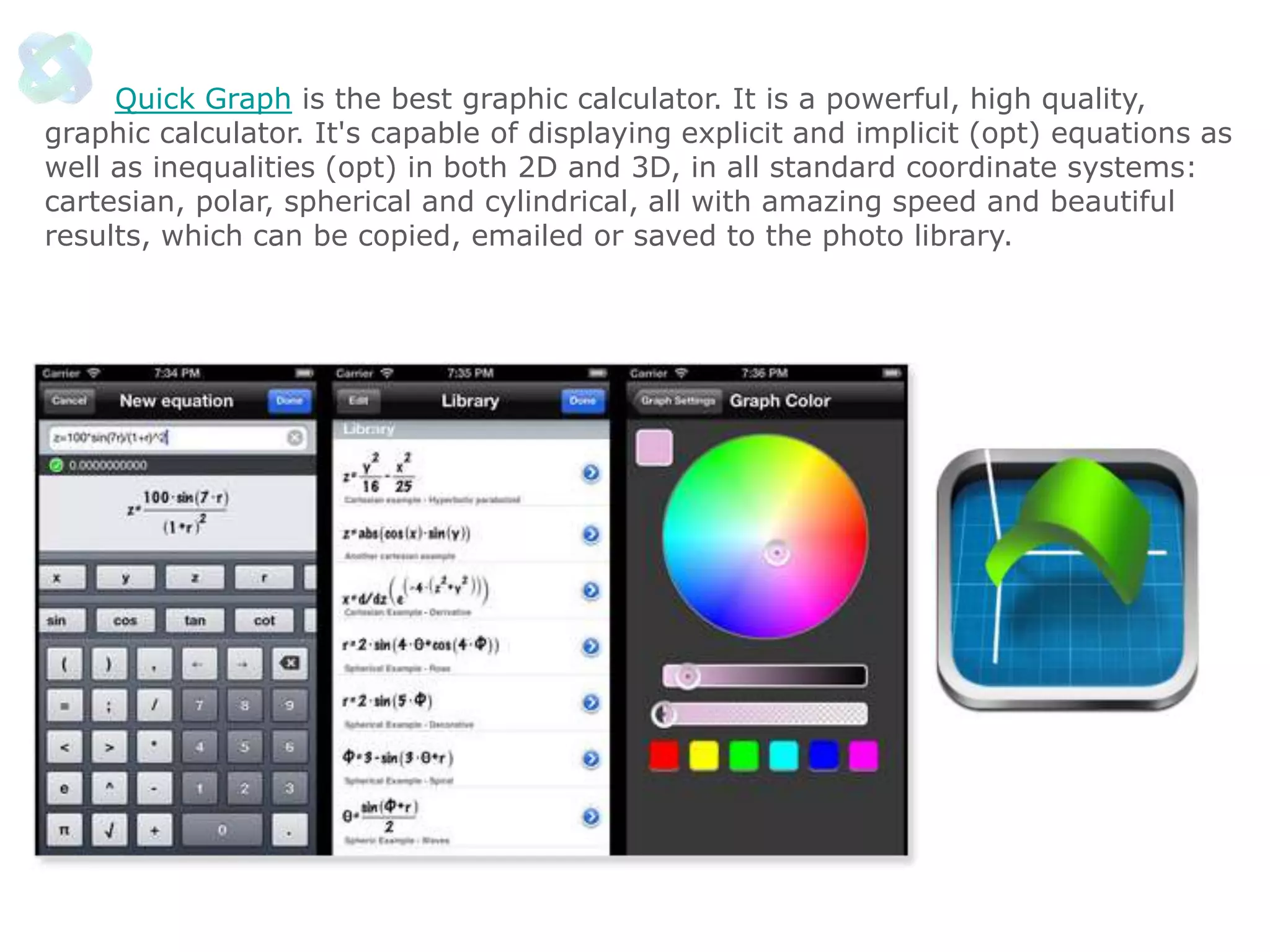 Quick Graph is the best graphic calculator. It is a powerful, high quality,
graphic calculator. It's capable of displaying explicit and implicit (opt) equations as
well as inequalities (opt) in both 2D and 3D, in all standard coordinate systems:
cartesian, polar, spherical and cylindrical, all with amazing speed and beautiful
results, which can be copied, emailed or saved to the photo library.

 