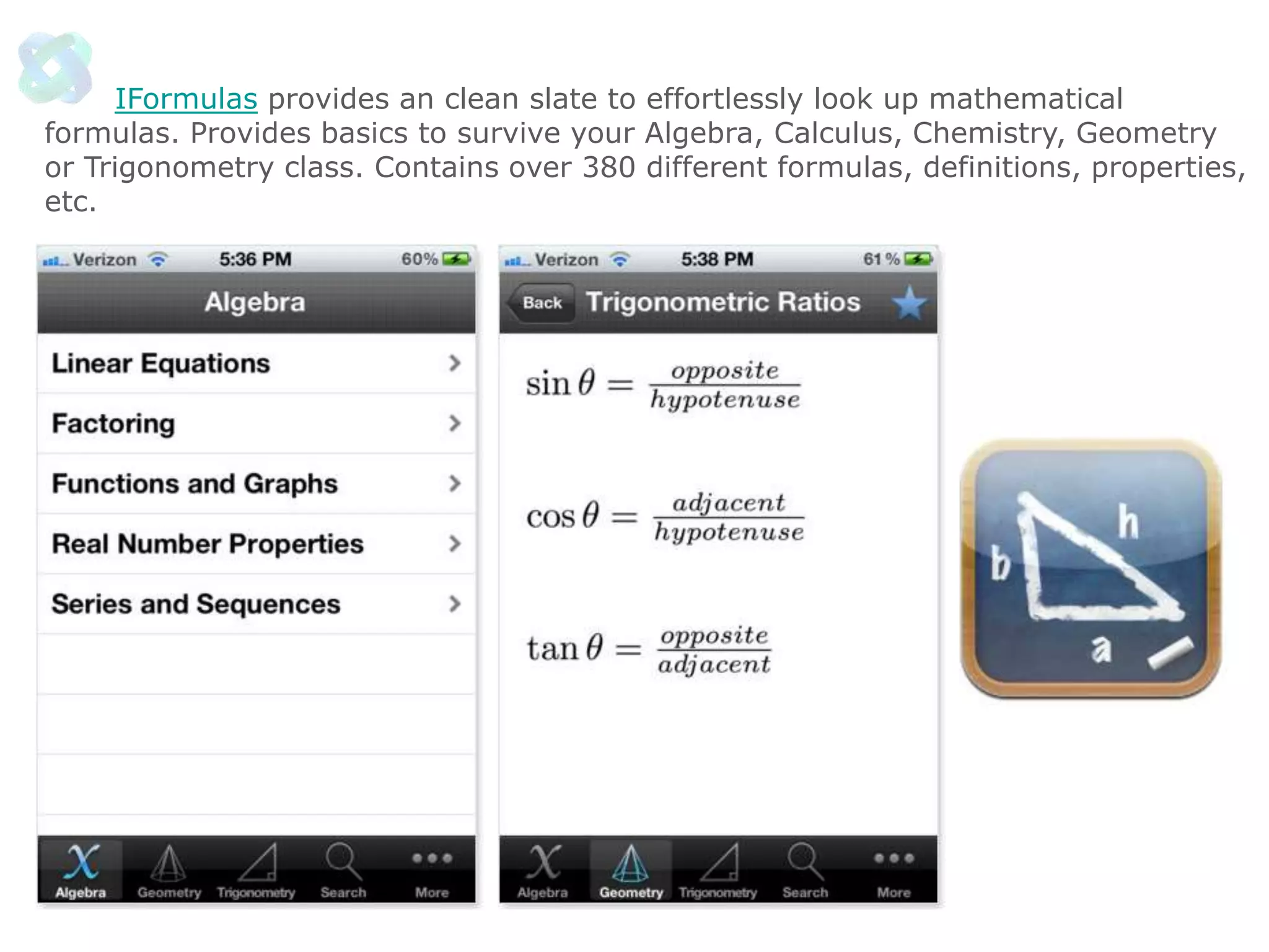 IFormulas provides an clean slate to effortlessly look up mathematical
formulas. Provides basics to survive your Algebra, Calculus, Chemistry, Geometry
or Trigonometry class. Contains over 380 different formulas, definitions, properties,
etc.

 
