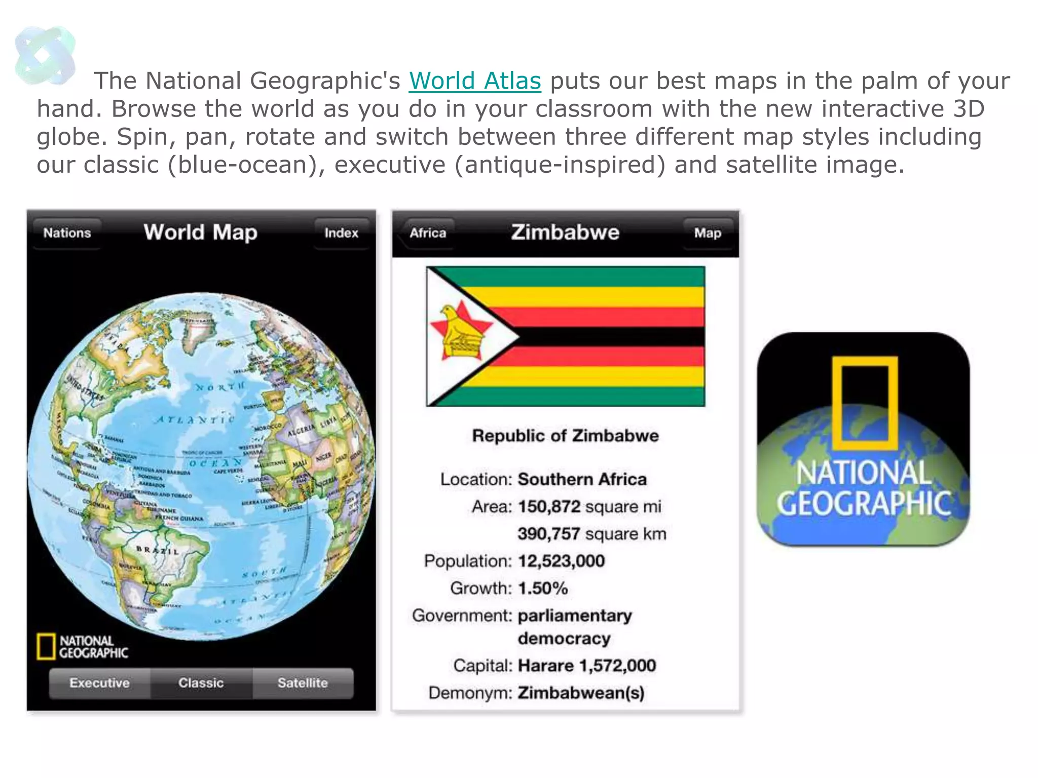 The National Geographic's World Atlas puts our best maps in the palm of your
hand. Browse the world as you do in your classroom with the new interactive 3D
globe. Spin, pan, rotate and switch between three different map styles including
our classic (blue-ocean), executive (antique-inspired) and satellite image.

 