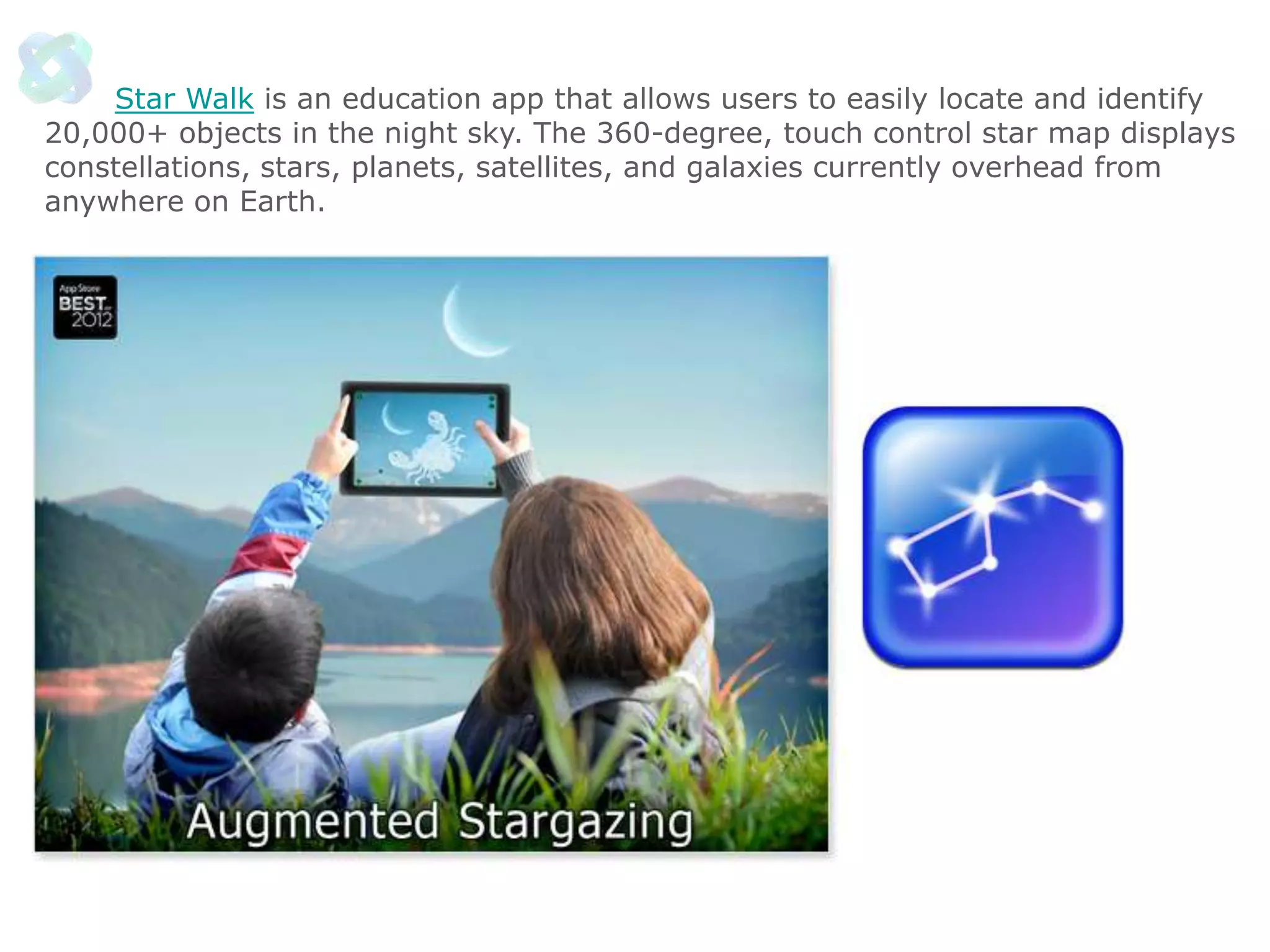 Star Walk is an education app that allows users to easily locate and identify
20,000+ objects in the night sky. The 360-degree, touch control star map displays
constellations, stars, planets, satellites, and galaxies currently overhead from
anywhere on Earth.

 