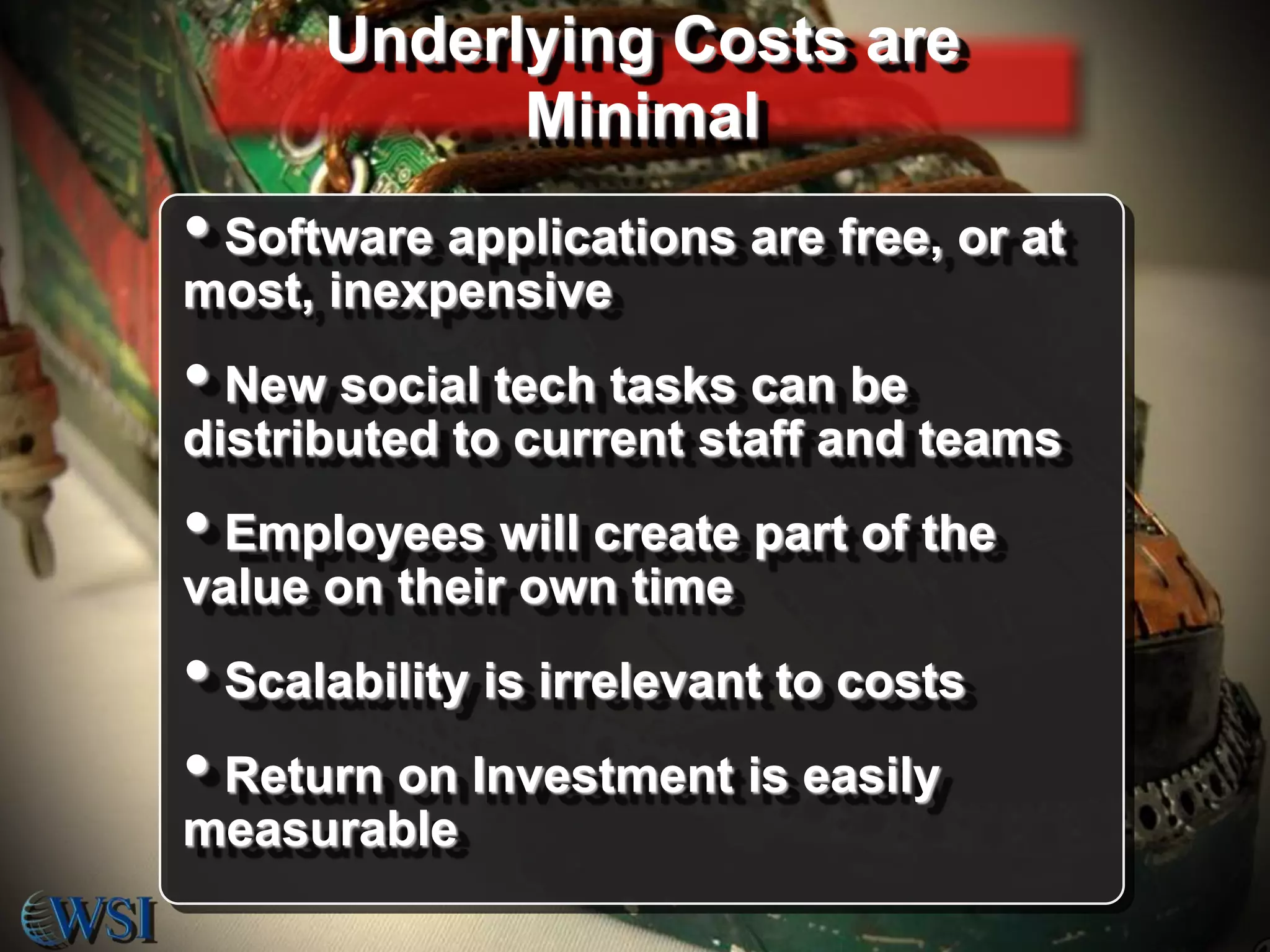 Underlying Costs are
Minimal

• Software applications are free, or at
most, inexpensive

• New social tech tasks can be
distributed to current staff and teams

• Employees will create part of the
value on their own time

• Scalability is irrelevant to costs
• Return on Investment is easily
measurable

 