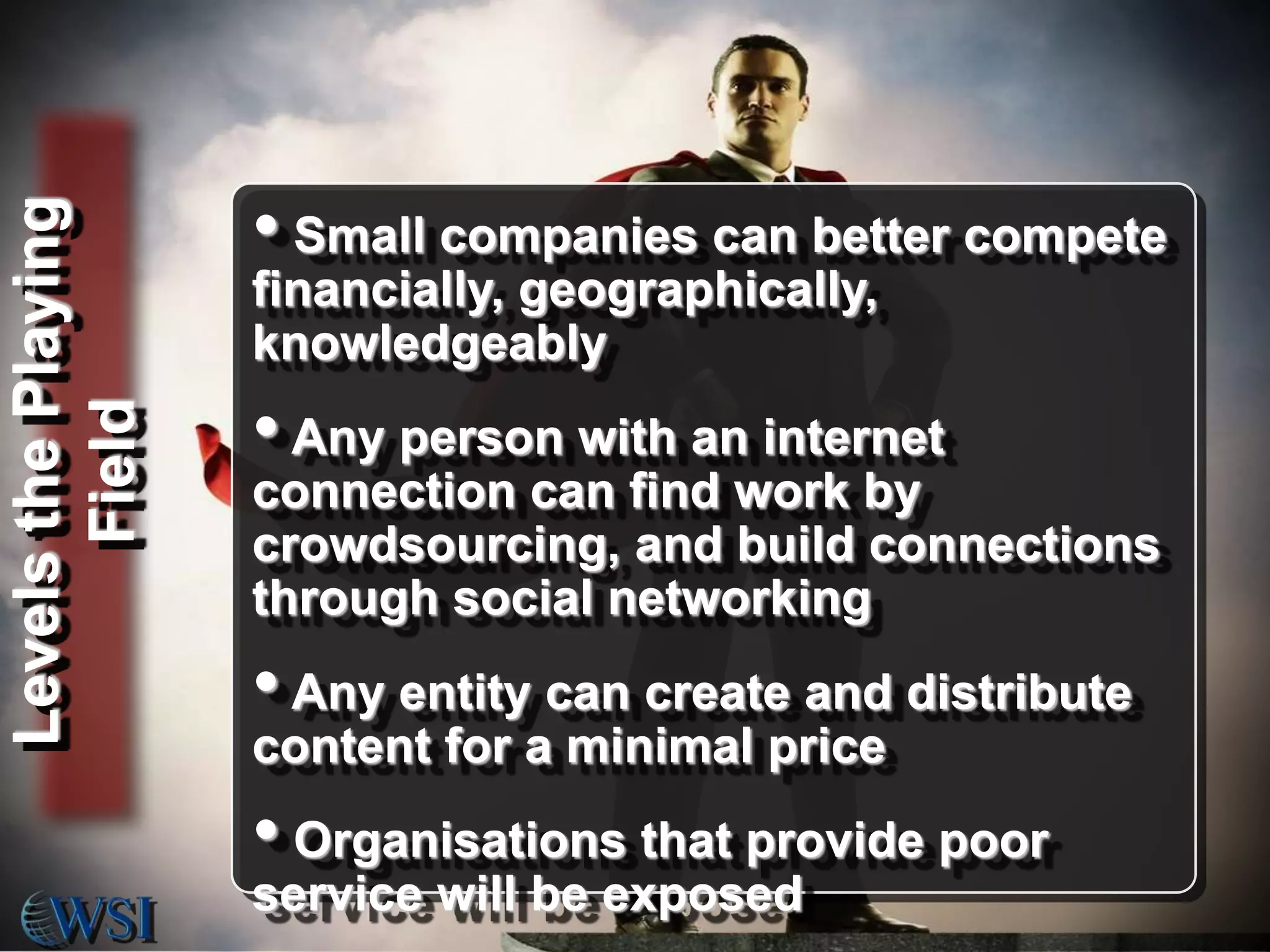 Levels the Playing
Field

• Small companies can better compete
financially, geographically,
knowledgeably

• Any person with an internet
connection can find work by
crowdsourcing, and build connections
through social networking

• Any entity can create and distribute
content for a minimal price

• Organisations that provide poor
service will be exposed

 