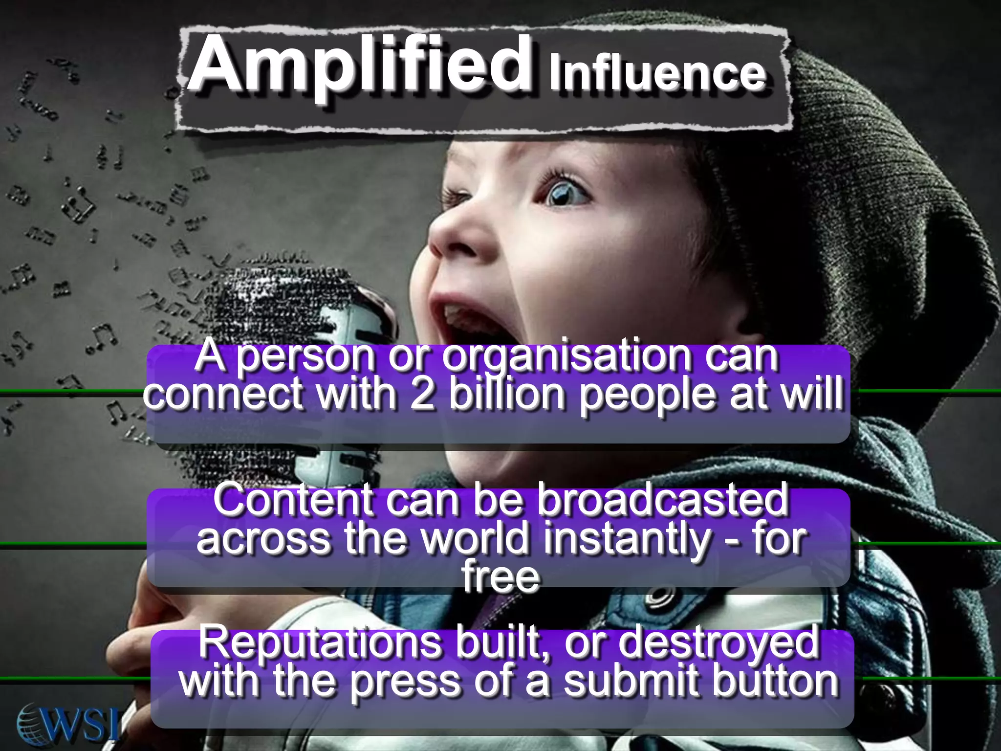 Amplified Influence

A person or organisation can
connect with 2 billion people at will
Content can be broadcasted
across the world instantly - for
free
Reputations built, or destroyed
with the press of a submit button

 