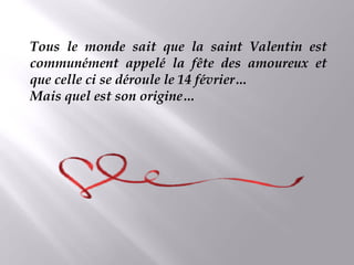 Tous le monde sait que la saint Valentin est
communément appelé la fête des amoureux et
que celle ci se déroule le 14 février…
Mais quel est son origine…
 