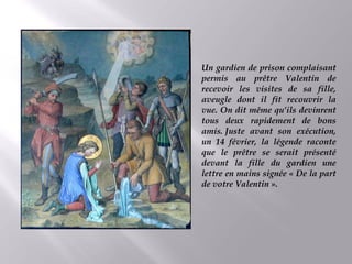 Un gardien de prison complaisant
permis au prêtre Valentin de
recevoir les visites de sa fille,
aveugle dont il fit recouvrir la
vue. On dit même qu’ils devinrent
tous deux rapidement de bons
amis. Juste avant son exécution,
un 14 février, la légende raconte
que le prêtre se serait présenté
devant la fille du gardien une
lettre en mains signée « De la part
de votre Valentin ».
 