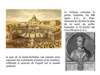 Le Vatican canonisa le
                                                 prêtre Valentin. En 496
                                                 après    J.-C.,   le   Pape
                                                 Gélasius Ier déclare la date
                                                 de la mort du prêtre
                                                 Valentin, le 14 février (de
                                                 l’an 270 après J.-C.),




le jour de la Saint-Valentin, une journée pour
exprimer des sentiments d'amour et de romance,
célébrant le pouvoir de l'esprit sur le monde
matériel
 