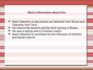 Basic information about him
 Saint Valentine is also known as Valentine from Rome and
Valentine from Terni.
 He lived in the second and the third century in Rome.
 He was a bishop and a Christian martyr
 Saint Valentine is worshiped by the followers of Catholic
and Syrian church.
 