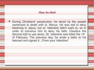 How he died
 During Christians' persecution, he stood by the people
sentenced to death with st. Marius. He was told to deny
believing in Jesus, but st. Valentine didn't want to, so in
order to convince him to deny his faith, Claudius the
Second told to use sticks. St. Valentine was killed the 14th
of February. The previous day, he wrote a letter to his
beloved and signed it: ,,From your Valentine”.
 
