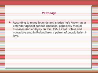 Patronage
 According to many legends and stories he's known as a
defender against serious illnesses, especially mental
diseases and epilepsy. In the USA, Great Britain and
nowadays also in Poland he's a patron of people fallen in
love.
 