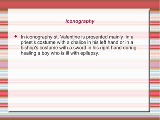 Iconography
 In iconography st. Valentine is presented mainly in a
priest's costume with a chalice in his left hand or in a
bishop's costume with a sword in his right hand during
healing a boy who is ill with epilepsy.
 