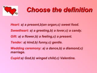 Choose the definition Heart :  a) a present , b ) an organ , c)   sweet food . Sweetheart :  a) a greeting , b) a lover , c) a candy . Gift :  a) a flower , b) a feeling , c) a present . Tender :  a )  kind , b) funny , c) gentle . Wedding ceremony :  a) a dance , b) a diamond , c )  marriage . Cupid : a) God , b) winged child , c )  Valentine . 