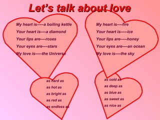Let’s talk about love My heart is ----- a boiling kettle Your heart is----a diamond Your lips are----roses Your eyes are----stars  My love is-----the Universe My heart is----fire Your heart is-----ice Your lips are-----honey Your eyes are----an ocean  My love is----the sky as cold as as deep as as blue as as sweet as as nice as as hard as as hot as as bright as as red as as endless as 