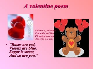 A valentine poem "Roses are red, Violets are blue. Sugar is sweet, And so are you."   Valentines, valentines Red, white and blue I'll make a nice one And send it to you.  