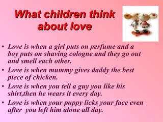 What children think about love Love is when a girl puts on perfume and a boy puts on shaving cologne and they go out and smell each other . Love is when mummy gives daddy the best piece of chicken . Love is when you tell a guy you like his shirt , then he wears it every day . Love is when your puppy licks your face even after  you left him alone all day . 