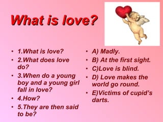 What is love ? 1 . What is love ? 2 . What does love do ? 3 . When do a young boy and a young girl fall in love ? 4 . How ? 5. They are then said to be ? A) Madly . B) At the first sight . C ) Love is blind . D) Love makes the world go round . E ) Victims of cupid’s darts . 