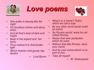 Love poems She walks in beauty , like the night Of cloudless climes and starry skies , And all that’s best of dark and bright , Meet in the aspect and  her eyes ; Thus mellow’d to that tender light Which heaven and gaudy day denies Lord Byron What’s in a name? That’s  which we call a rose By any other word would smell as sweet . So Romeo would ,  were he not called Romeo , Retain that dear perfection which he owes Without that title . Romeo ,  deny your name ; And for your name , which is no part of you , Take all myself . W .  Shakespare 