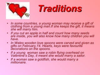 Traditions In some countries ,  a young woman may receive a gift of clothing from a young man . If she keeps the gift ,  it means she will marry him . If you cut an apple in half and count how many seeds are inside ,  you will also know how many children you will have . In Wales wooden love spoons were carved and given as gifts on February , 14 .  Hearts ,  keys were favourite decorations on the spoons . If a   young  woman saw a robin flying overhead on Valentine’s Day ,  it meant she would marry a sailor . If a woman saw a goldfish ,  she would marry a   millionaire . 