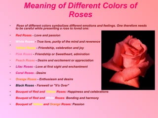 Meaning of Different Colors of Roses Rose of different colors symbolizes different emotions and feelings.  One therefore needs to be careful while presenting a rose to loved one: Red Roses  - Love and passion   White Roses  -   True love, purity of the mind and reverence Yellow Roses  - Friendship, celebration and joy  Pink Roses  -   Friendship or Sweetheart, admiration Peach Roses  -   Desire and excitement or appreciation  Lilac Roses  -   Love at first sight and enchantment Coral Roses  -   Desire Orange Roses  -   Enthusiasm and desire Black Roses  -   Farewell or "It's Over" Bouquet of Red and  Yellow  Roses:   Happiness and celebrations  Bouquet of Red and  White  Roses:   Bonding and harmony  Bouquet of  Yellow  and  Orange  Roses:   Passion 