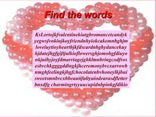 Find the words KsLortojkfvalentinekiutgbromancetcandykyegwsfvnkinjkoyfriendnhyiokcakemnbghjmloveiuytioyhearthjkfdscardnbghydancekuyhjdatejhgfgiftjulkioflowersghjomohgfdiuyonkjuihyjoyfdmarriagejghklmnbringcxdfrosesbvchkggggddingkjhceremonybvcxarrowbnmghfeelingkjhgfchocolatenbvhoneylkjhuisweetsmnbvcxhbeautifultyuiodearasdfletterbnxdfg charmingrtyyuucupidnbpinkgfdikio 