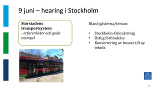 9 juni – hearing i Stockholm
13
Storstadens
transportsystem
- erfarenheter och goda
exempel
Bland gästerna/teman:
• Stockholm-Oslo järnväg
• Östlig förbindelse
• Konvertering av bussar till ny
teknik
 