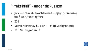”Praktikfall” - under diskussion
15-03-04 14
• Järnväg Stockholm-Oslo med möjlig förlängning
till Åland/Helsingfors
• E22
• Konvertering av bussar till miljövänlig teknik
• E20 Västergötland?
 