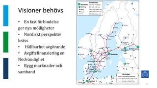 Visioner behövs
2
• En fast förbindelse
ger nya möjligheter
• Nordiskt perspektiv
krävs
• Hållbarhet avgörande
• Avgiftsfinansiering en
Nödvändighet
• Bygg marknader och
samband
Stockholm
Göteborg
Malmö
Uppsala
Gävle
Stockholm
S:t Petersburg
Köpen-
hamn
Hamburg
Göteborg
Oslo
Malmö
Tammerfors
Århus
Uppsala
Åbo
Umeå
Uleåborg
Jyväskylä
Lahtis
Trondheim
Moss
Bergen
Stavanger
Västerås
Örebro
Norrköping
Linköping
Jönköping
Helsing-
borg
Odense
Ålborg
Gävle
Sundsvall
Östersund
Falun
Borlänge
Örnsköldsvik
Skellefteå
Luleå
Borås
Trollhättan
Lund
Eskils-
tuna
Halmstad
Varberg
Karlstad
Ortsstorlek
>1 milj invånare
0,5-1,0 milj inv.
250-500 tusen inv.
100-250 tusen inv.
50-100 tusen inv.
Tallinn
Riga
Kiev
Bremen
Järnvägar
Höghastighetslänk
Blandtrafik 250 km/h
Annan viktig linje
Helsingfors
 