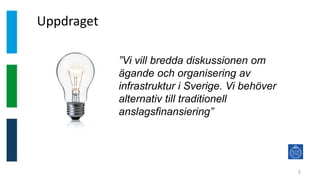 Uppdraget
5
”Vi vill bredda diskussionen om
ägande och organisering av
infrastruktur i Sverige. Vi behöver
alternativ till traditionell
anslagsfinansiering”
 