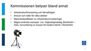 Kommissionen belyser bland annat
7
• Infrastrukturfinansiering och klimatfrågan
• Ansvar och roller för olika aktörer
• Markvärdeseffekter av infrastrukturinvesteringar
• Några konkreta exempel, t.ex. höghastighetståg Stockholm –
Oslo, konvertering av bussar till modern teknik i Stockholm
 