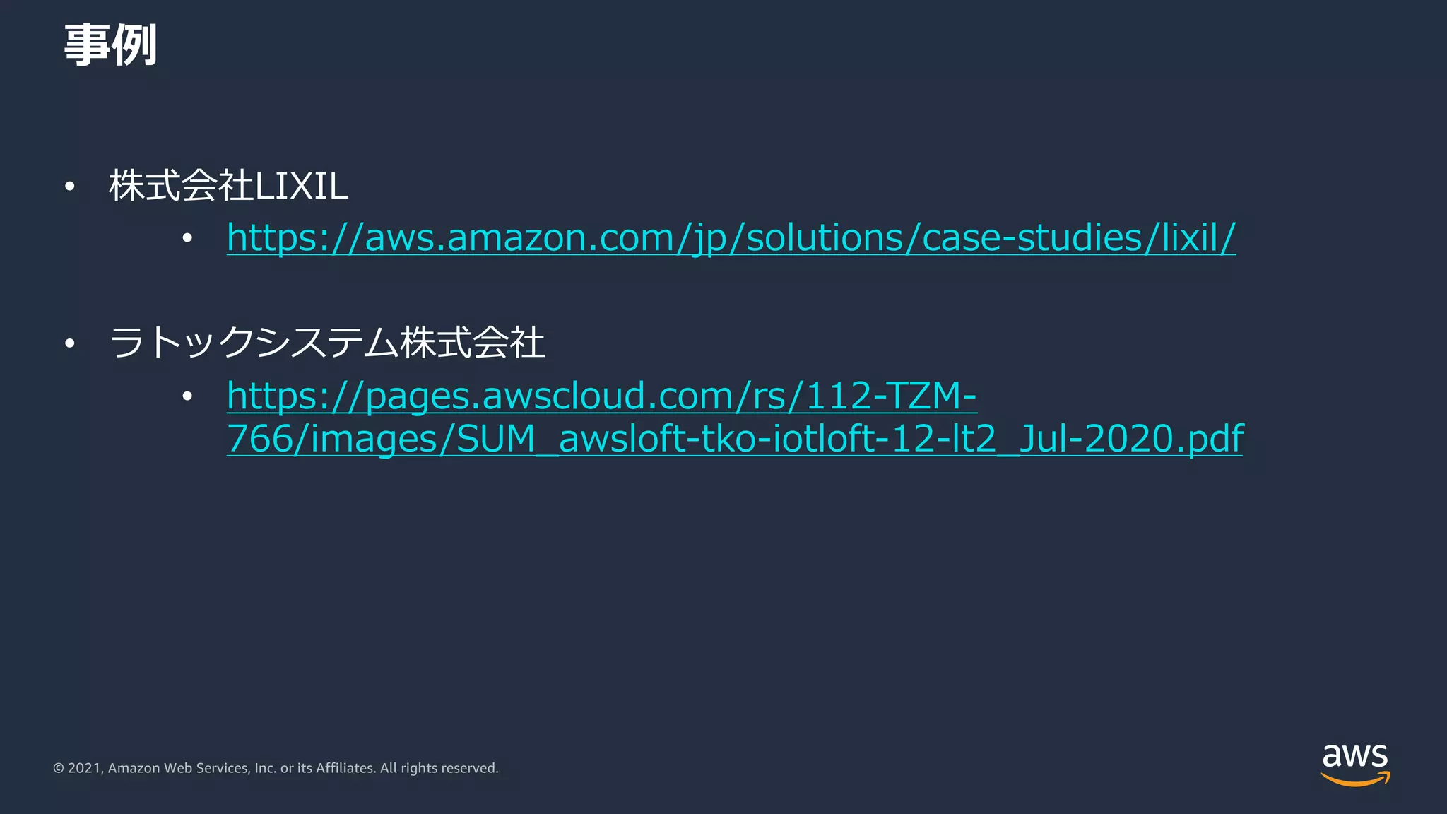 © 2021, Amazon Web Services, Inc. or its Affiliates. All rights reserved.
事例
• 株式会社LIXIL
• https://aws.amazon.com/jp/solutions/case-studies/lixil/
• ラトックシステム株式会社
• https://pages.awscloud.com/rs/112-TZM-
766/images/SUM_awsloft-tko-iotloft-12-lt2_Jul-2020.pdf
 