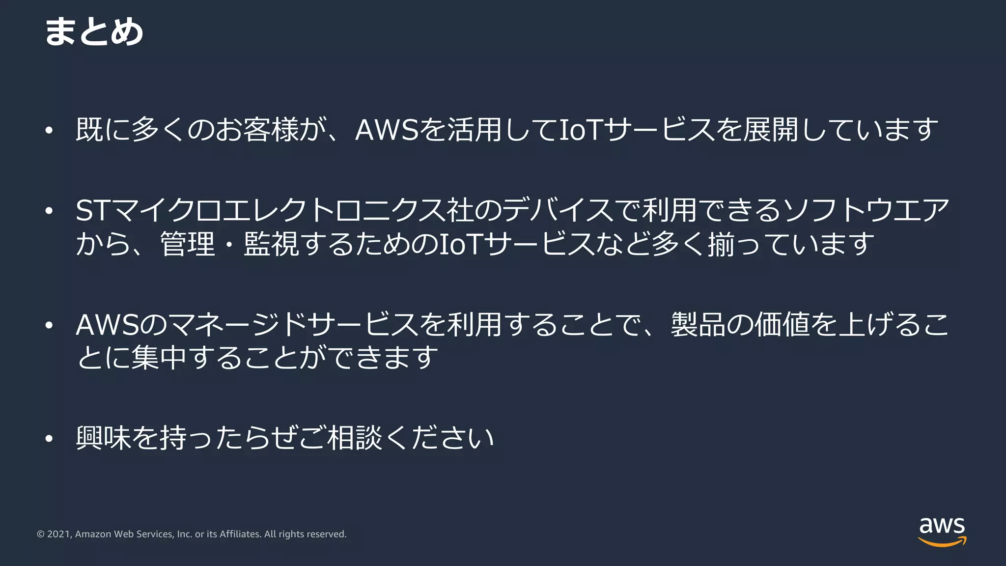 © 2021, Amazon Web Services, Inc. or its Affiliates. All rights reserved.
まとめ
• 既に多くのお客様が、AWSを活⽤してIoTサービスを展開しています
• STマイクロエレクトロニクス社のデバイスで利⽤できるソフトウエア
から、管理・監視するためのIoTサービスなど多く揃っています
• AWSのマネージドサービスを利⽤することで、製品の価値を上げるこ
とに集中することができます
• 興味を持ったらぜご相談ください
 